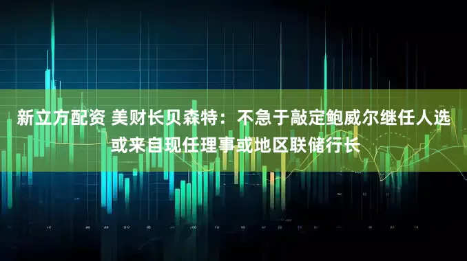 新立方配资 美财长贝森特：不急于敲定鲍威尔继任人选 或来自现任理事或地区联储行长