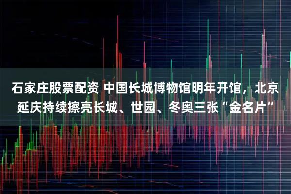 石家庄股票配资 中国长城博物馆明年开馆，北京延庆持续擦亮长城、世园、冬奥三张“金名片”