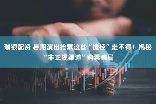 瑞银配资 暑期演出抢票这些“捷径”走不得！揭秘“非正规渠道”购票骗局