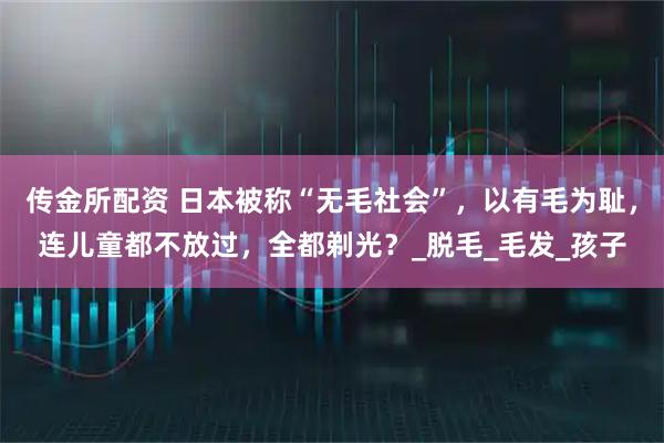 传金所配资 日本被称“无毛社会”，以有毛为耻，连儿童都不放过，全都剃光？_脱毛_毛发_孩子