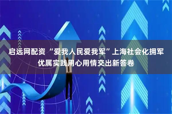 启远网配资 “爱我人民爱我军”上海社会化拥军优属实践用心用情交出新答卷