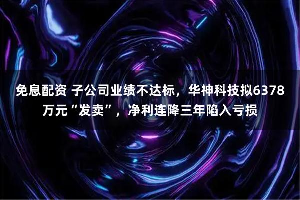 免息配资 子公司业绩不达标，华神科技拟6378万元“发卖”，净利连降三年陷入亏损