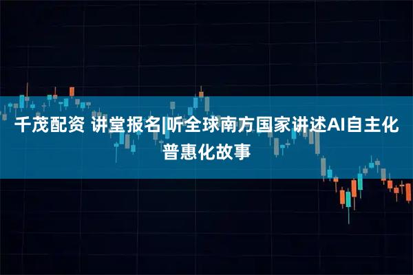 千茂配资 讲堂报名|听全球南方国家讲述AI自主化普惠化故事