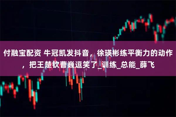 付融宝配资 牛冠凯发抖音，徐瑛彬练平衡力的动作，把王楚钦曹巍逗笑了_训练_总能_薛飞