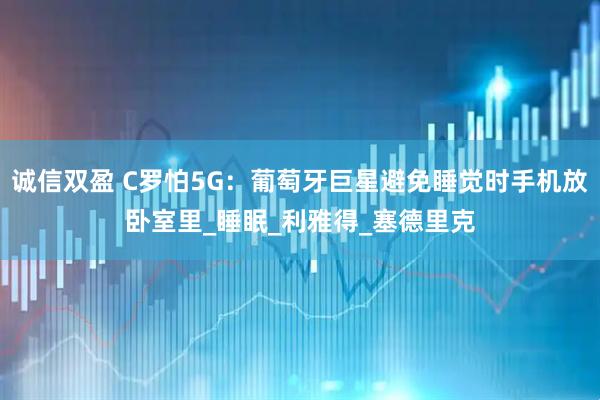 诚信双盈 C罗怕5G：葡萄牙巨星避免睡觉时手机放卧室里_睡眠_利雅得_塞德里克