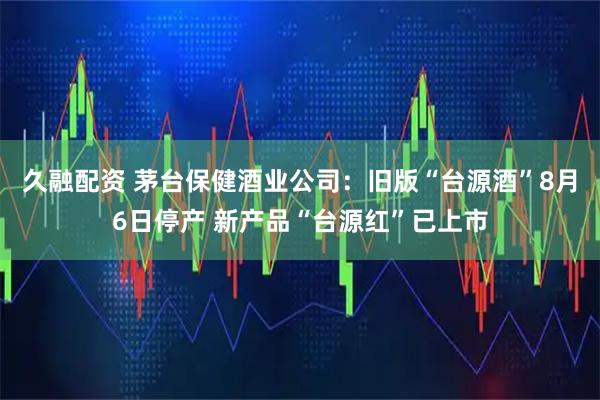 久融配资 茅台保健酒业公司：旧版“台源酒”8月6日停产 新产品“台源红”已上市