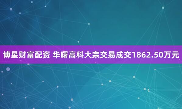 博星财富配资 华曙高科大宗交易成交1862.50万元
