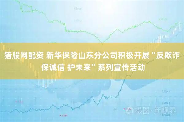 猎股网配资 新华保险山东分公司积极开展“反欺诈 保诚信 护未来”系列宣传活动
