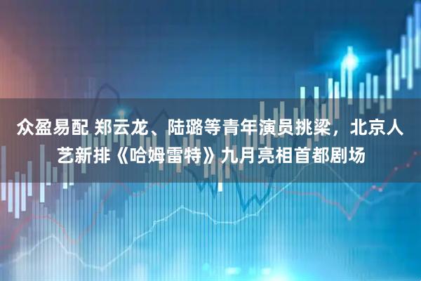 众盈易配 郑云龙、陆璐等青年演员挑梁，北京人艺新排《哈姆雷特》九月亮相首都剧场