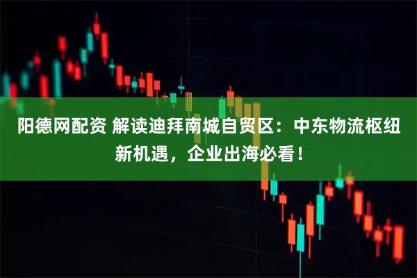 阳德网配资 解读迪拜南城自贸区：中东物流枢纽新机遇，企业出海必看！