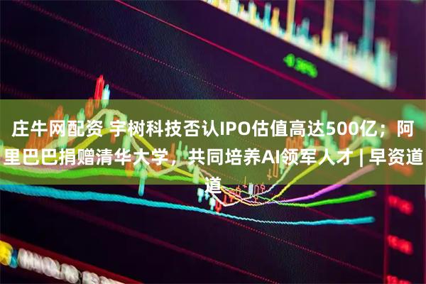 庄牛网配资 宇树科技否认IPO估值高达500亿；阿里巴巴捐赠清华大学，共同培养AI领军人才 | 早资道