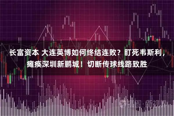 长富资本 大连英博如何终结连败？盯死韦斯利，瘫痪深圳新鹏城！切断传球线路致胜