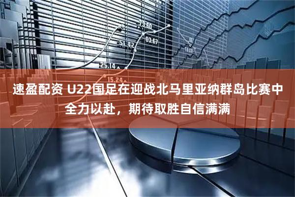 速盈配资 U22国足在迎战北马里亚纳群岛比赛中全力以赴，期待取胜自信满满