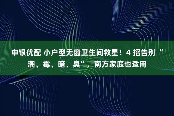 申银优配 小户型无窗卫生间救星！4 招告别 “潮、霉、暗、臭”，南方家庭也适用