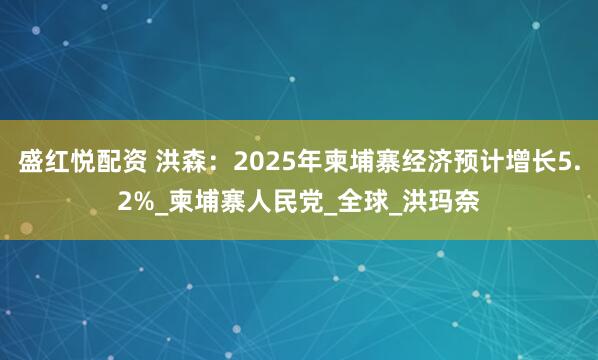 盛红悦配资 洪森：2025年柬埔寨经济预计增长5.2%_柬埔寨人民党_全球_洪玛奈