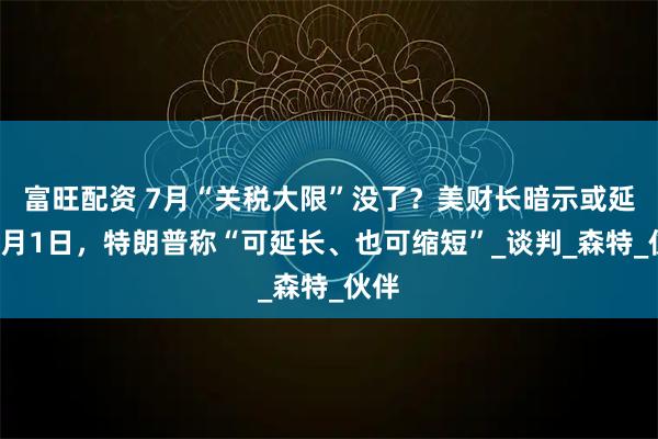 富旺配资 7月“关税大限”没了？美财长暗示或延至9月1日，特朗普称“可延长、也可缩短”_谈判_森特_伙伴