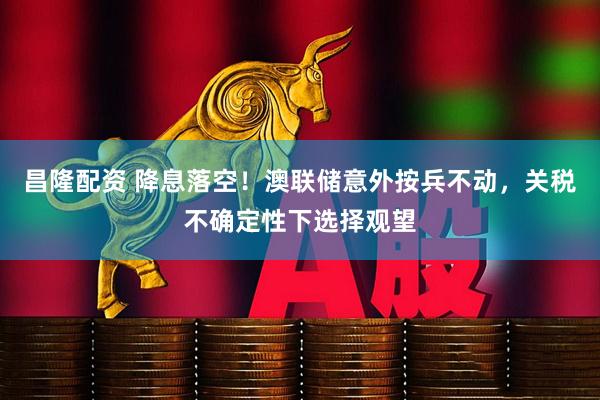 昌隆配资 降息落空！澳联储意外按兵不动，关税不确定性下选择观望