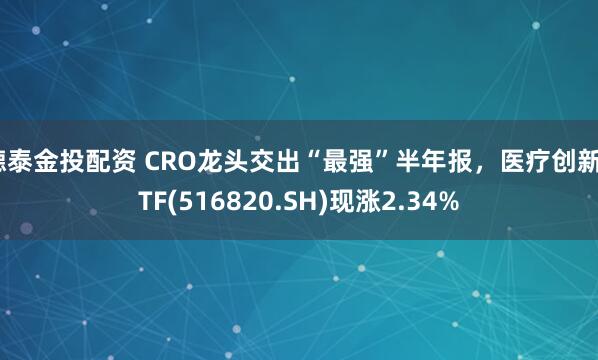 德泰金投配资 CRO龙头交出“最强”半年报,医疗创新ETF(516820.SH)现涨2.34%