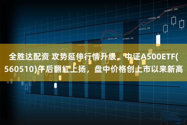 全胜达配资 攻势延伸行情升级，中证A500ETF(560510)午后翻红上扬，盘中价格创上市以来新高
