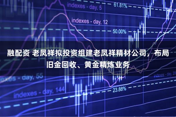 融配资 老凤祥拟投资组建老凤祥精材公司，布局旧金回收、黄金精炼业务