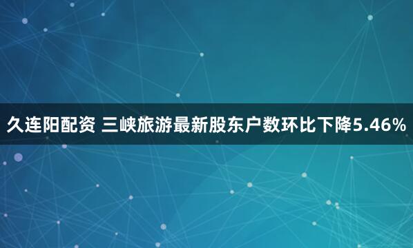 久连阳配资 三峡旅游最新股东户数环比下降5.46%