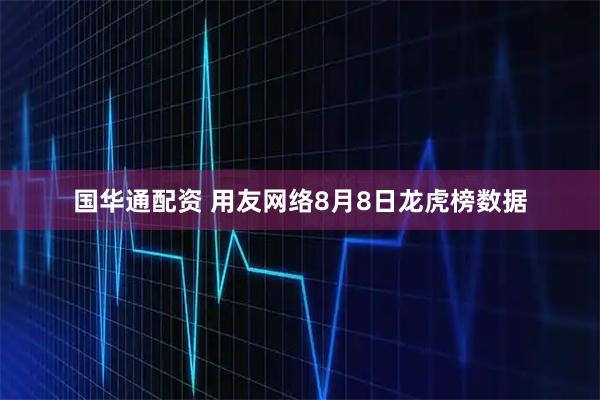 国华通配资 用友网络8月8日龙虎榜数据