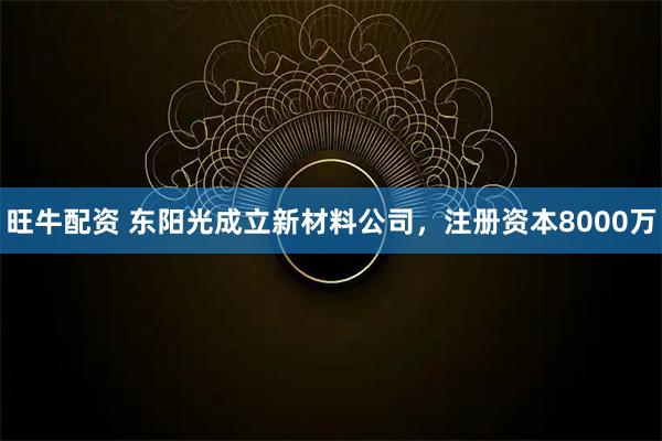 旺牛配资 东阳光成立新材料公司，注册资本8000万