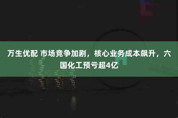 万生优配 市场竞争加剧，核心业务成本飙升，六国化工预亏超4亿