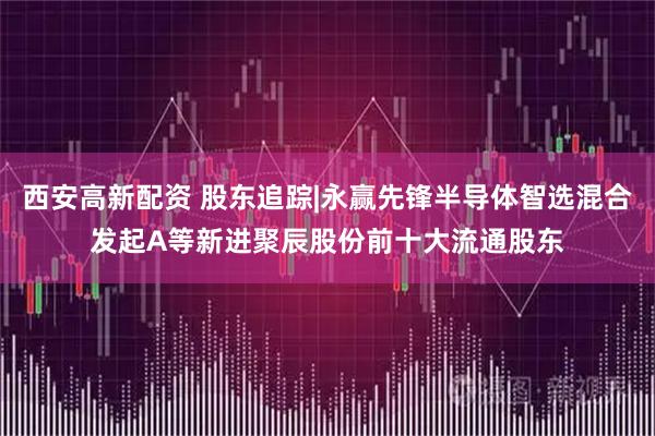 西安高新配资 股东追踪|永赢先锋半导体智选混合发起A等新进聚辰股份前十大流通股东