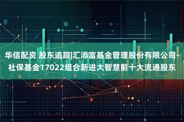 华信配资 股东追踪|汇添富基金管理股份有限公司-社保基金17022组合新进大智慧前十大流通股东
