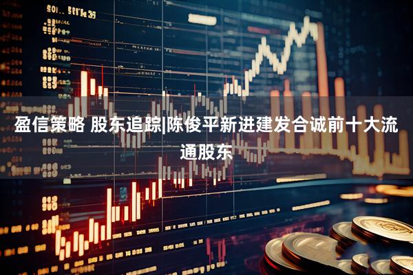 盈信策略 股东追踪|陈俊平新进建发合诚前十大流通股东
