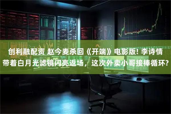 创利融配资 赵今麦杀回《开端》电影版! 李诗情带着白月光滤镜闪亮返场，这次外卖小哥接棒循环?