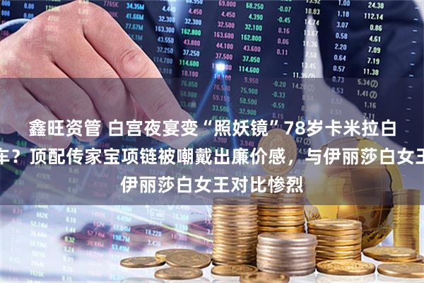 鑫旺资管 白宫夜宴变“照妖镜”78岁卡米拉白宫国宴翻车？顶配传家宝项链被嘲戴出廉价感，与伊丽莎白女王对比惨烈